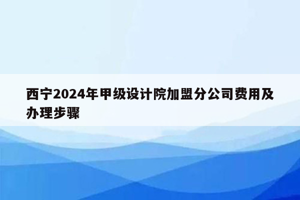 西宁2024年甲级设计院加盟分公司费用及办理步骤