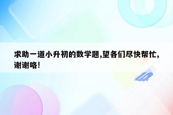 求助一道小升初的数学题,望各们尽快帮忙,谢谢咯!