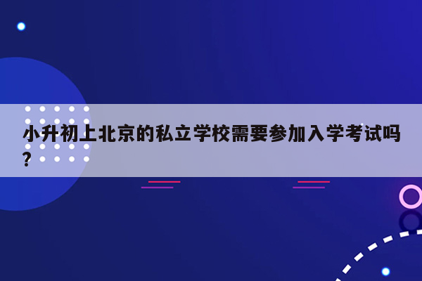 小升初上北京的私立学校需要参加入学考试吗?