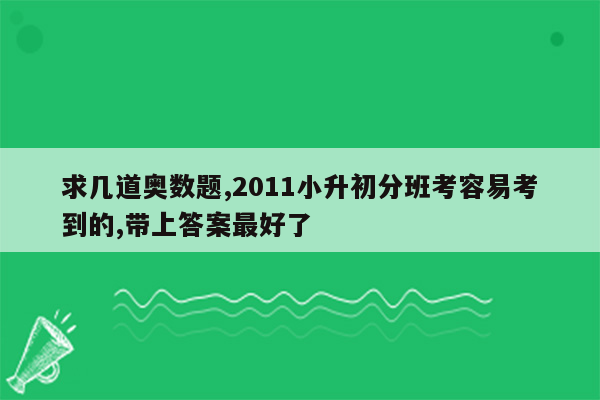 求几道奥数题,2011小升初分班考容易考到的,带上答案最好了