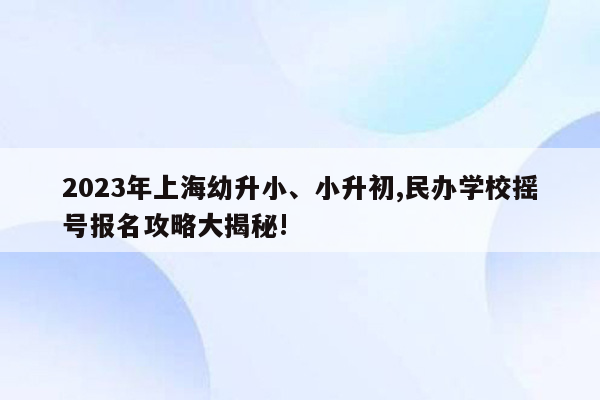 2023年上海幼升小、小升初,民办学校摇号报名攻略大揭秘!