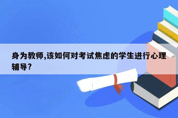 身为教师,该如何对考试焦虑的学生进行心理辅导?