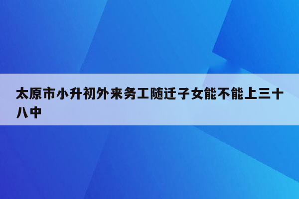 太原市小升初外来务工随迁子女能不能上三十八中