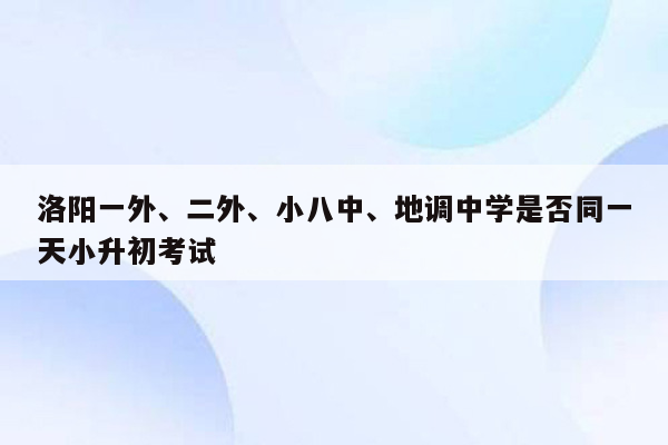 洛阳一外、二外、小八中、地调中学是否同一天小升初考试