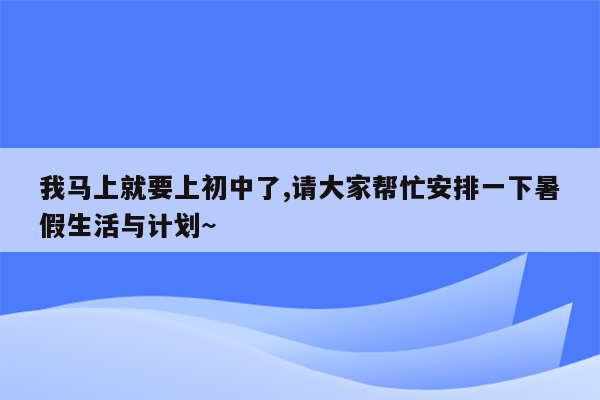 我马上就要上初中了,请大家帮忙安排一下暑假生活与计划~