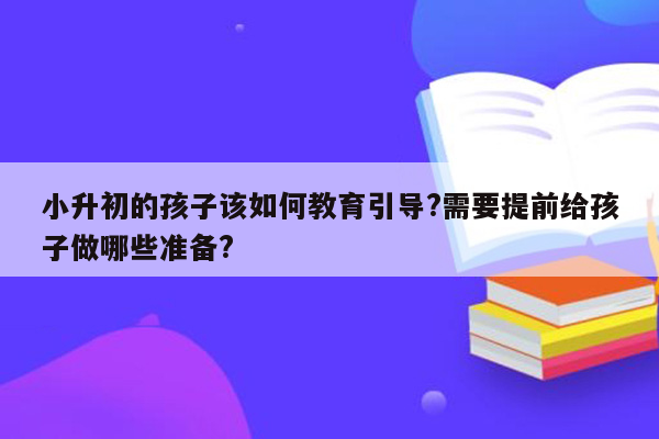 小升初的孩子该如何教育引导?需要提前给孩子做哪些准备?