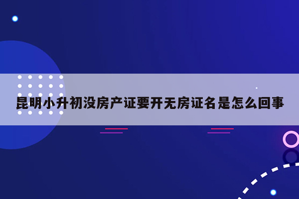 昆明小升初没房产证要开无房证名是怎么回事