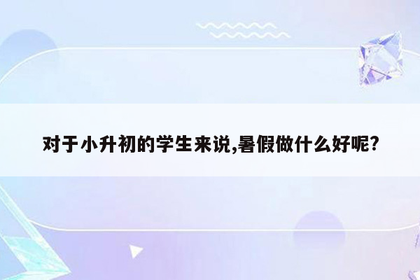 对于小升初的学生来说,暑假做什么好呢?