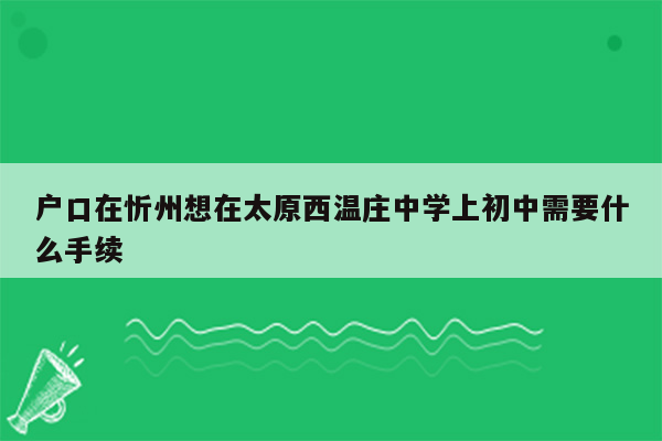 户口在忻州想在太原西温庄中学上初中需要什么手续