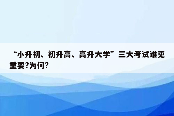 “小升初、初升高、高升大学”三大考试谁更重要?为何?