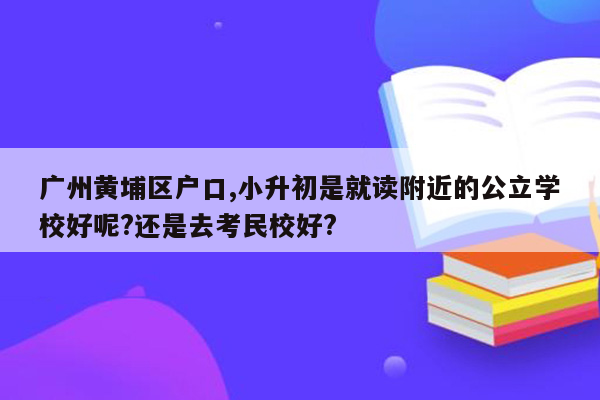 广州黄埔区户口,小升初是就读附近的公立学校好呢?还是去考民校好?