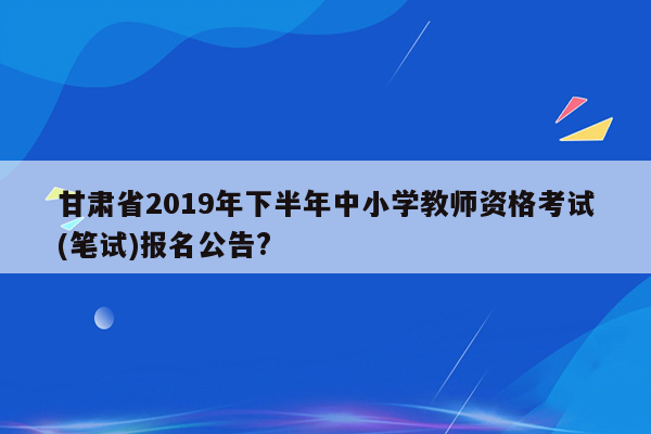 甘肃省2019年下半年中小学教师资格考试(笔试)报名公告?