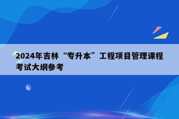 2024年吉林“专升本”工程项目管理课程考试大纲参考