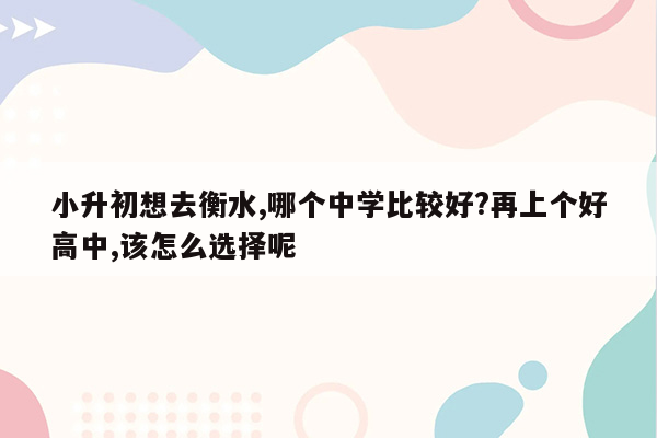 小升初想去衡水,哪个中学比较好?再上个好高中,该怎么选择呢