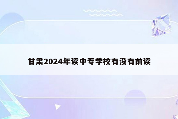 甘肃2024年读中专学校有没有前读