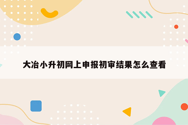 大冶小升初网上申报初审结果怎么查看