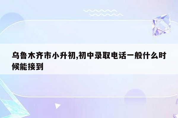 乌鲁木齐市小升初,初中录取电话一般什么时候能接到