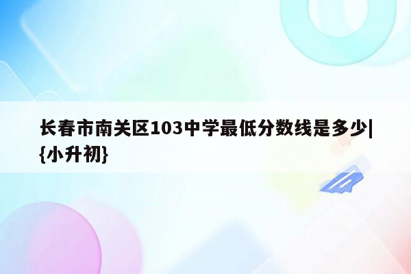 长春市南关区103中学最低分数线是多少|{小升初}