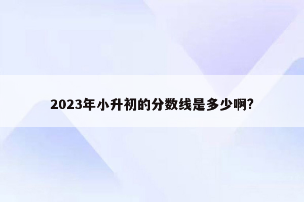 2023年小升初的分数线是多少啊?