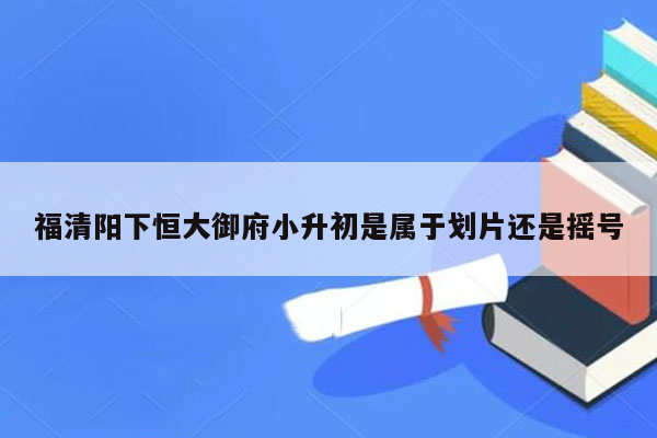 福清阳下恒大御府小升初是属于划片还是摇号