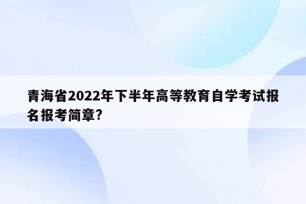 青海省2022年下半年高等教育自学考试报名报考简章?