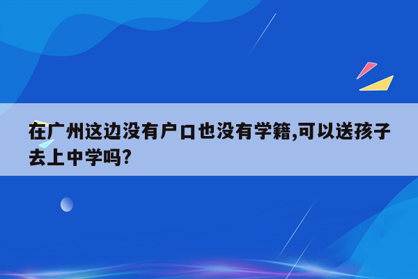 在广州这边没有户口也没有学籍,可以送孩子去上中学吗?