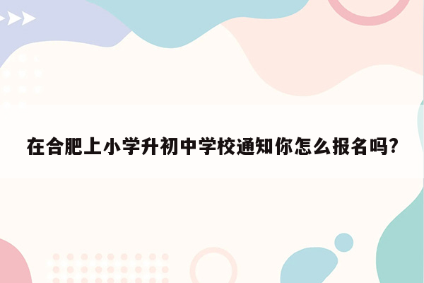 在合肥上小学升初中学校通知你怎么报名吗?