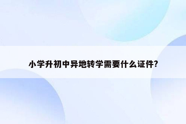 小学升初中异地转学需要什么证件?