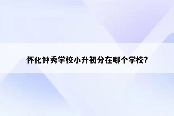 怀化钟秀学校小升初分在哪个学校?