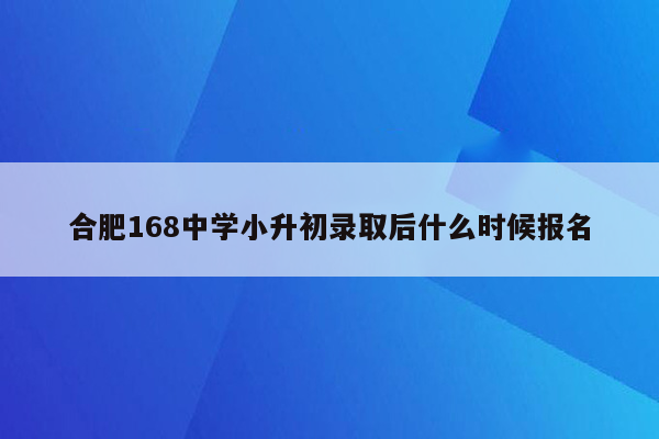 合肥168中学小升初录取后什么时候报名