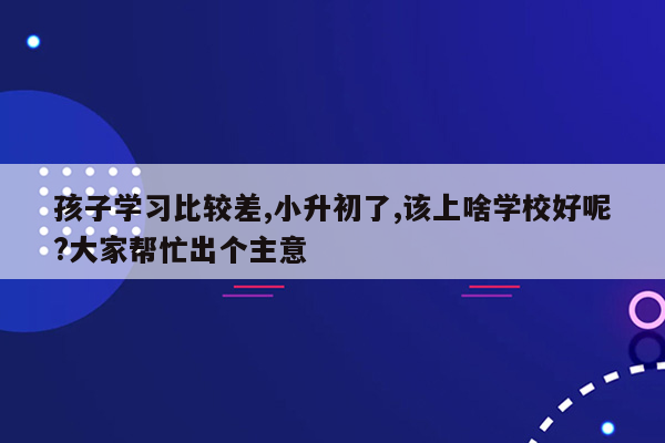 孩子学习比较差,小升初了,该上啥学校好呢?大家帮忙出个主意