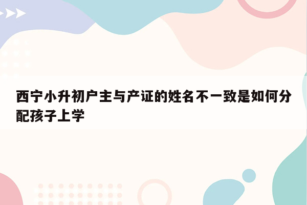 西宁小升初户主与产证的姓名不一致是如何分配孩子上学