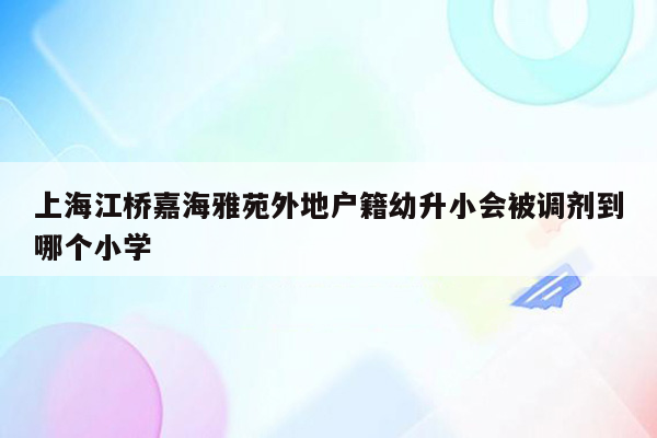 上海江桥嘉海雅苑外地户籍幼升小会被调剂到哪个小学