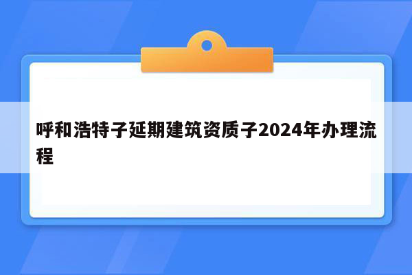 呼和浩特子延期建筑资质子2024年办理流程