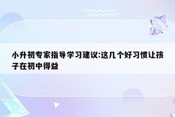 小升初专家指导学习建议:这几个好习惯让孩子在初中得益