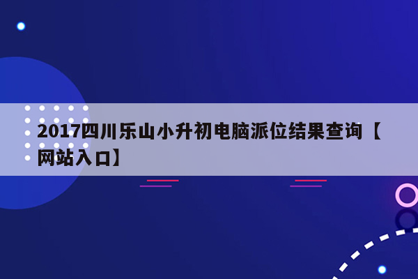 2017四川乐山小升初电脑派位结果查询【网站入口】