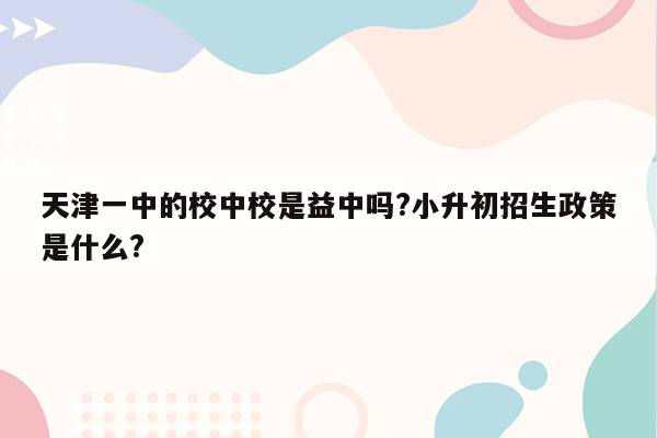 天津一中的校中校是益中吗?小升初招生政策是什么?