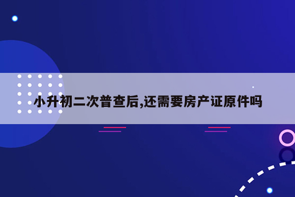 小升初二次普查后,还需要房产证原件吗