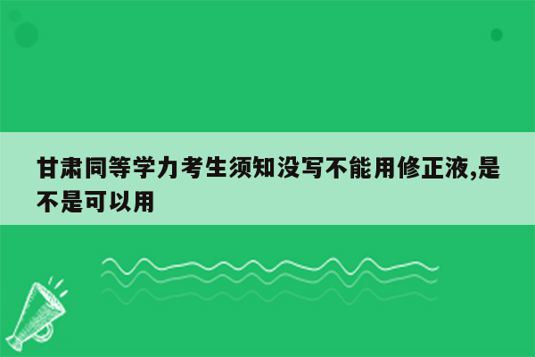 甘肃同等学力考生须知没写不能用修正液,是不是可以用