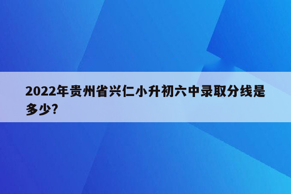 2022年贵州省兴仁小升初六中录取分线是多少?