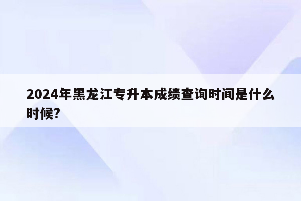 2024年黑龙江专升本成绩查询时间是什么时候?