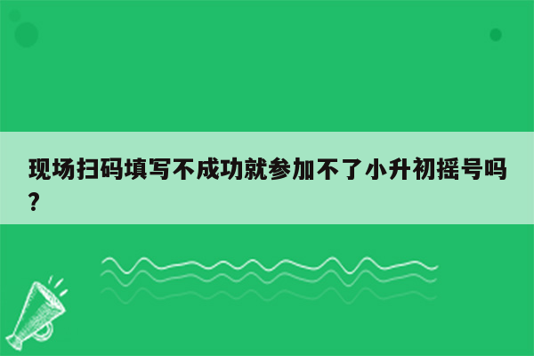 现场扫码填写不成功就参加不了小升初摇号吗?