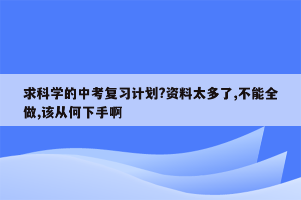 求科学的中考复习计划?资料太多了,不能全做,该从何下手啊