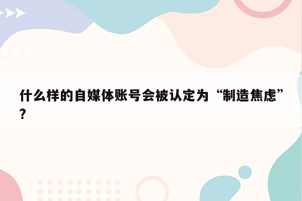 什么样的自媒体账号会被认定为“制造焦虑”?