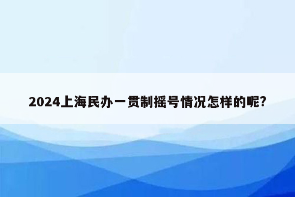 2024上海民办一贯制摇号情况怎样的呢?