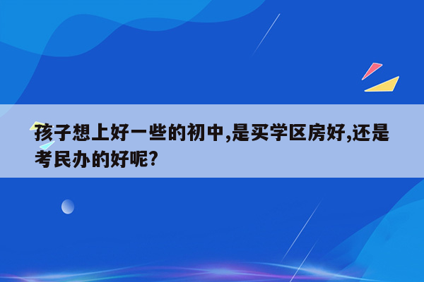 孩子想上好一些的初中,是买学区房好,还是考民办的好呢?