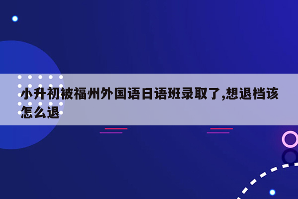 小升初被福州外国语日语班录取了,想退档该怎么退