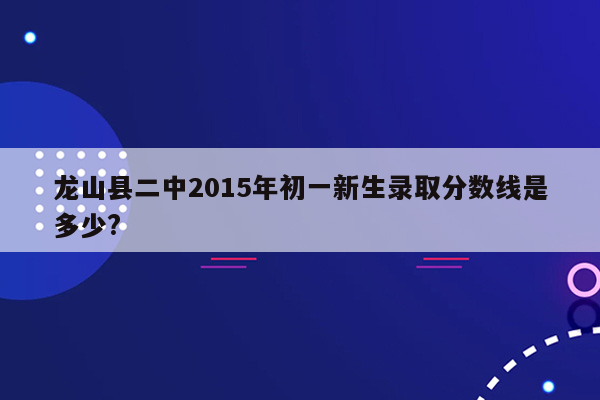 龙山县二中2015年初一新生录取分数线是多少?