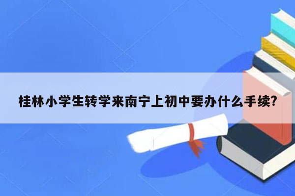 桂林小学生转学来南宁上初中要办什么手续?