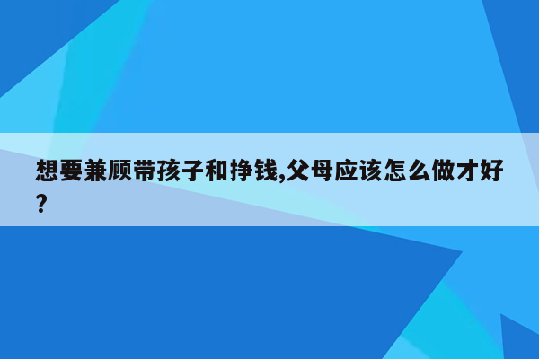 想要兼顾带孩子和挣钱,父母应该怎么做才好?